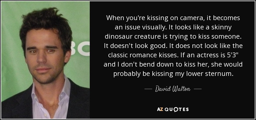 When you're kissing on camera, it becomes an issue visually. It looks like a skinny dinosaur creature is trying to kiss someone. It doesn't look good. It does not look like the classic romance kisses. If an actress is 5'3
