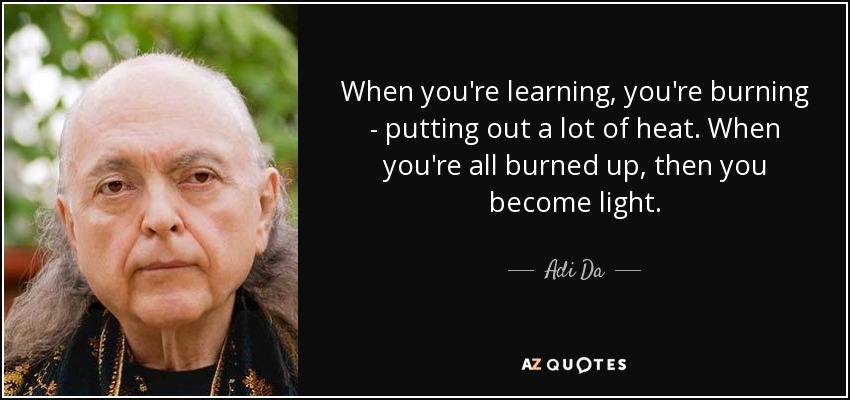 When you're learning, you're burning - putting out a lot of heat. When you're all burned up, then you become light. - Adi Da