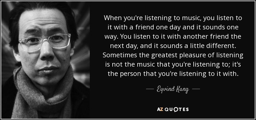 When you're listening to music, you listen to it with a friend one day and it sounds one way. You listen to it with another friend the next day, and it sounds a little different. Sometimes the greatest pleasure of listening is not the music that you're listening to; it's the person that you're listening to it with. - Eyvind Kang