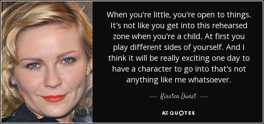 When you're little, you're open to things. It's not like you get into this rehearsed zone when you're a child. At first you play different sides of yourself. And I think it will be really exciting one day to have a character to go into that's not anything like me whatsoever. - Kirsten Dunst