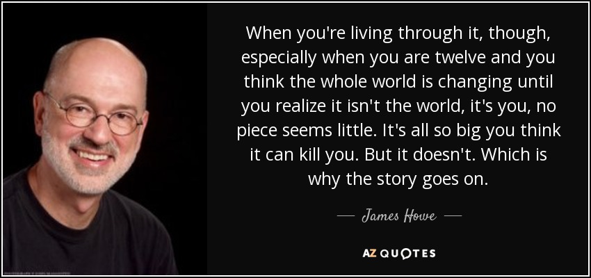 When you're living through it, though, especially when you are twelve and you think the whole world is changing until you realize it isn't the world, it's you, no piece seems little. It's all so big you think it can kill you. But it doesn't. Which is why the story goes on. - James Howe