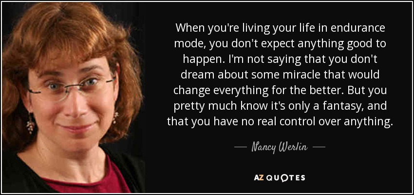 When you're living your life in endurance mode, you don't expect anything good to happen. I'm not saying that you don't dream about some miracle that would change everything for the better. But you pretty much know it's only a fantasy, and that you have no real control over anything. - Nancy Werlin