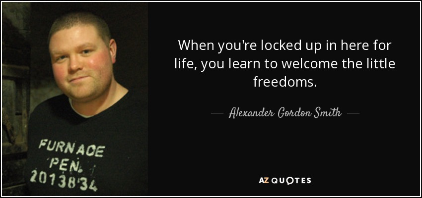 When you're locked up in here for life, you learn to welcome the little freedoms. - Alexander Gordon Smith