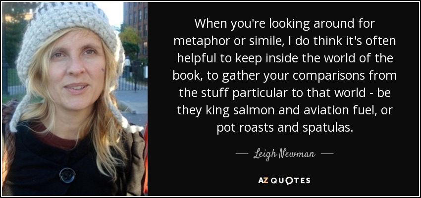 When you're looking around for metaphor or simile, I do think it's often helpful to keep inside the world of the book, to gather your comparisons from the stuff particular to that world - be they king salmon and aviation fuel, or pot roasts and spatulas. - Leigh Newman