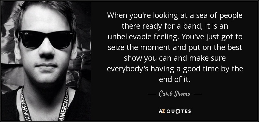When you're looking at a sea of people there ready for a band, it is an unbelievable feeling. You've just got to seize the moment and put on the best show you can and make sure everybody's having a good time by the end of it. - Caleb Shomo