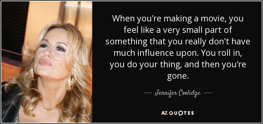 When you're making a movie, you feel like a very small part of something that you really don't have much influence upon. You roll in, you do your thing, and then you're gone. - Jennifer Coolidge