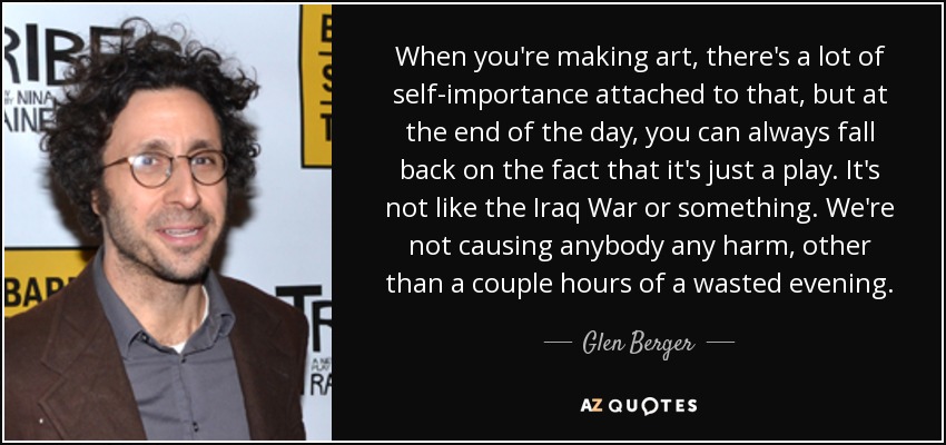 When you're making art, there's a lot of self-importance attached to that, but at the end of the day, you can always fall back on the fact that it's just a play. It's not like the Iraq War or something. We're not causing anybody any harm, other than a couple hours of a wasted evening. - Glen Berger
