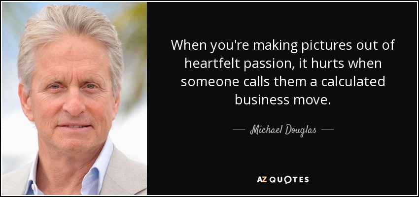 When you're making pictures out of heartfelt passion, it hurts when someone calls them a calculated business move. - Michael Douglas