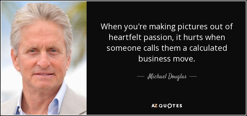 When you're making pictures out of heartfelt passion, it hurts when someone calls them a calculated business move. - Michael Douglas