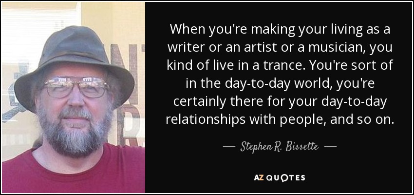 When you're making your living as a writer or an artist or a musician, you kind of live in a trance. You're sort of in the day-to-day world, you're certainly there for your day-to-day relationships with people, and so on. - Stephen R. Bissette
