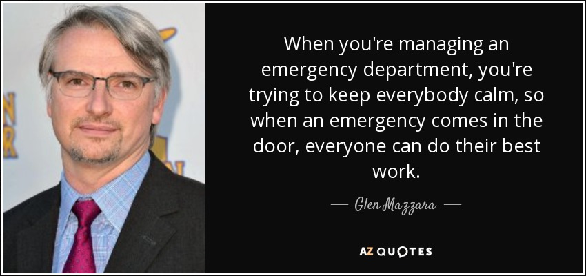 When you're managing an emergency department, you're trying to keep everybody calm, so when an emergency comes in the door, everyone can do their best work. - Glen Mazzara