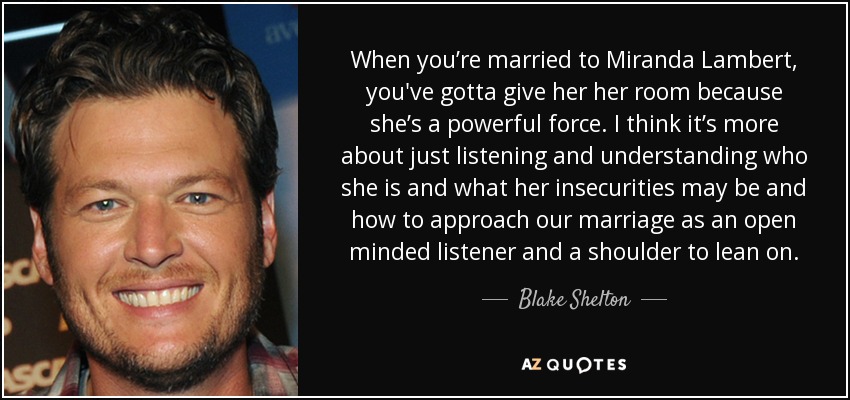 When you’re married to Miranda Lambert, you've gotta give her her room because she’s a powerful force. I think it’s more about just listening and understanding who she is and what her insecurities may be and how to approach our marriage as an open minded listener and a shoulder to lean on. - Blake Shelton