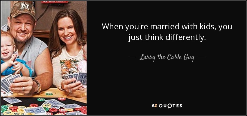 When you're married with kids, you just think differently. - Larry the Cable Guy