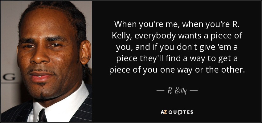 When you're me, when you're R. Kelly, everybody wants a piece of you, and if you don't give 'em a piece they'll find a way to get a piece of you one way or the other. - R. Kelly