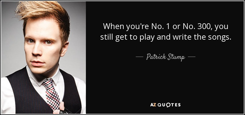 When you're No. 1 or No. 300, you still get to play and write the songs. - Patrick Stump
