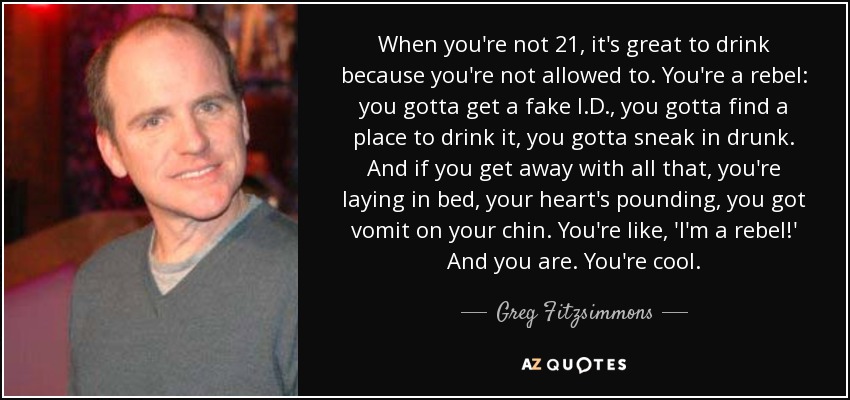 When you're not 21, it's great to drink because you're not allowed to. You're a rebel: you gotta get a fake I.D., you gotta find a place to drink it, you gotta sneak in drunk. And if you get away with all that, you're laying in bed, your heart's pounding, you got vomit on your chin. You're like, 'I'm a rebel!' And you are. You're cool. - Greg Fitzsimmons