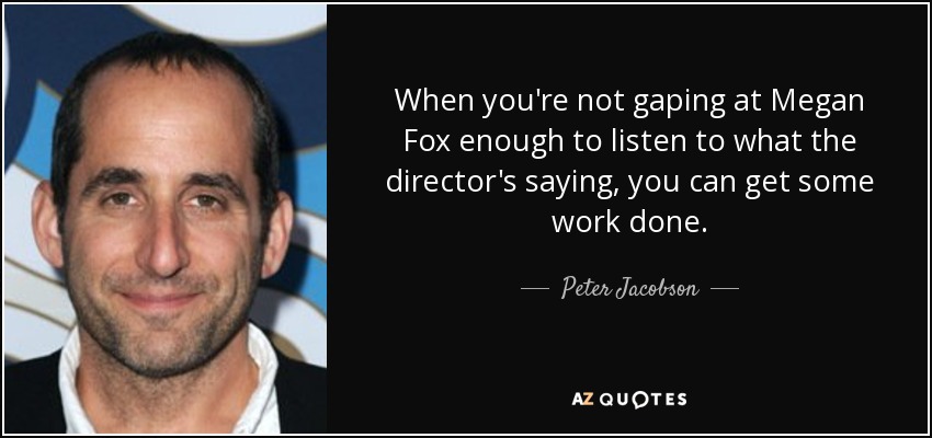 When you're not gaping at Megan Fox enough to listen to what the director's saying, you can get some work done. - Peter Jacobson