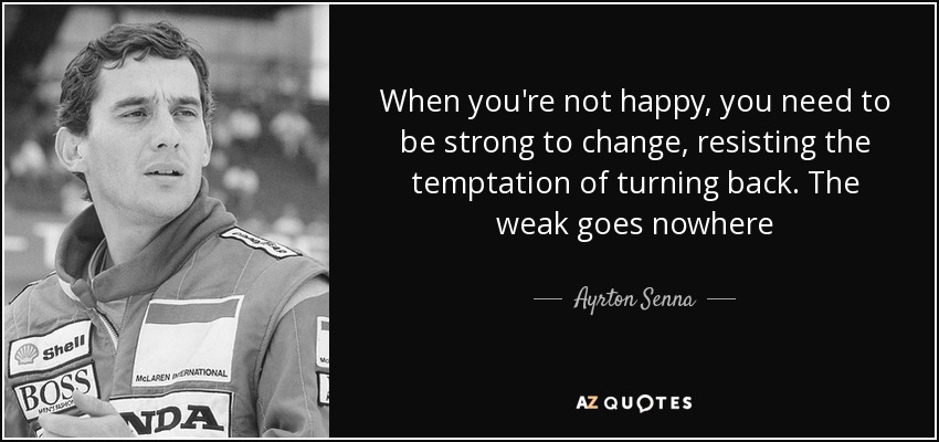 When you're not happy, you need to be strong to change, resisting the temptation of turning back. The weak goes nowhere - Ayrton Senna
