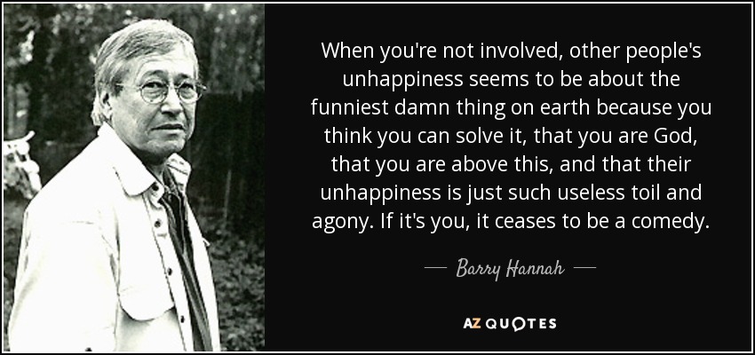 When you're not involved, other people's unhappiness seems to be about the funniest damn thing on earth because you think you can solve it, that you are God, that you are above this, and that their unhappiness is just such useless toil and agony. If it's you, it ceases to be a comedy. - Barry Hannah