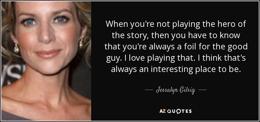 When you're not playing the hero of the story, then you have to know that you're always a foil for the good guy. I love playing that. I think that's always an interesting place to be. - Jessalyn Gilsig