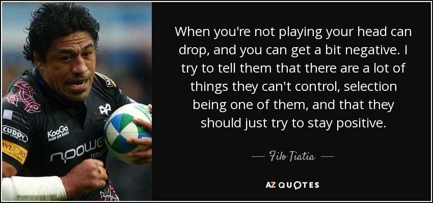 When you're not playing your head can drop, and you can get a bit negative. I try to tell them that there are a lot of things they can't control, selection being one of them, and that they should just try to stay positive. - Filo Tiatia