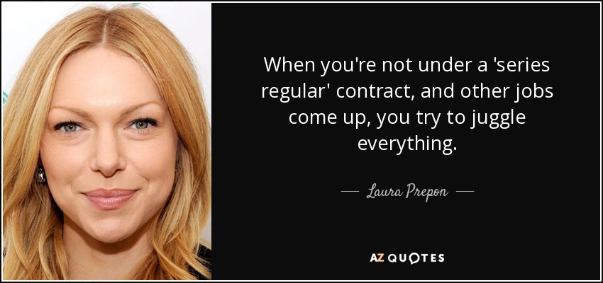 When you're not under a 'series regular' contract, and other jobs come up, you try to juggle everything. - Laura Prepon