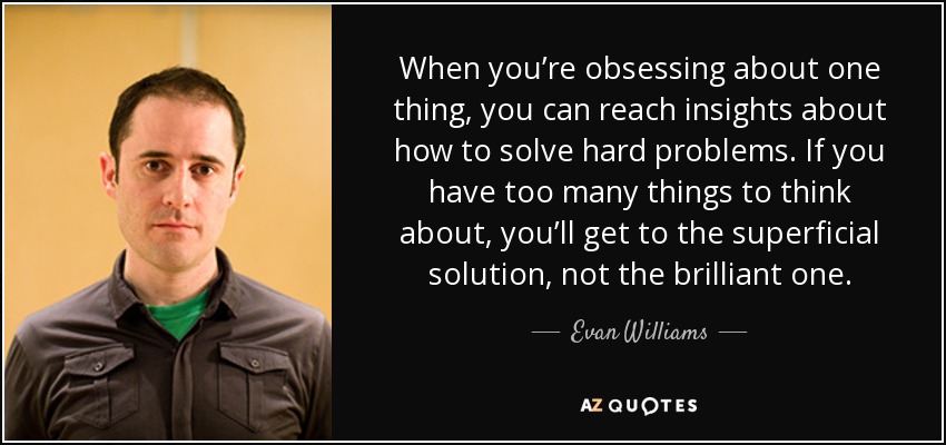 When you’re obsessing about one thing, you can reach insights about how to solve hard problems. If you have too many things to think about, you’ll get to the superficial solution, not the brilliant one. - Evan Williams