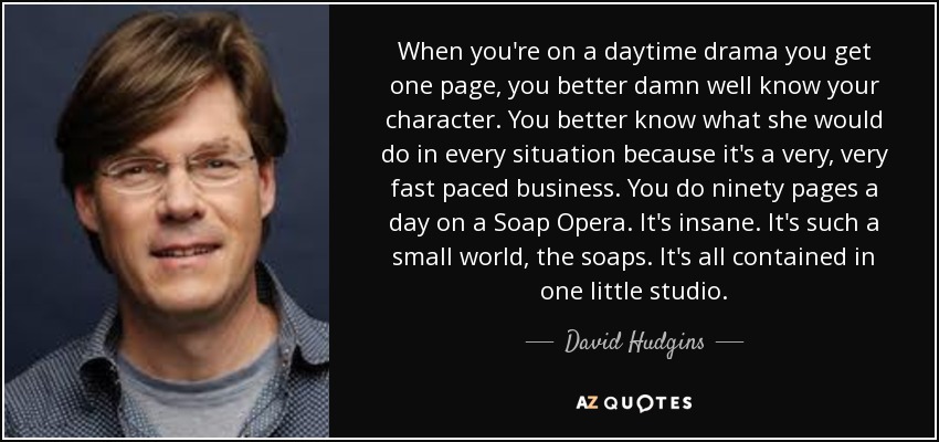 When you're on a daytime drama you get one page, you better damn well know your character. You better know what she would do in every situation because it's a very, very fast paced business. You do ninety pages a day on a Soap Opera. It's insane. It's such a small world, the soaps. It's all contained in one little studio. - David Hudgins