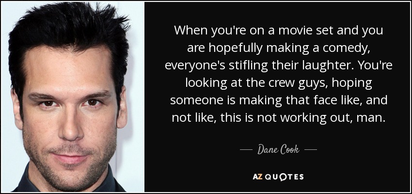 When you're on a movie set and you are hopefully making a comedy, everyone's stifling their laughter. You're looking at the crew guys, hoping someone is making that face like, and not like, this is not working out, man. - Dane Cook