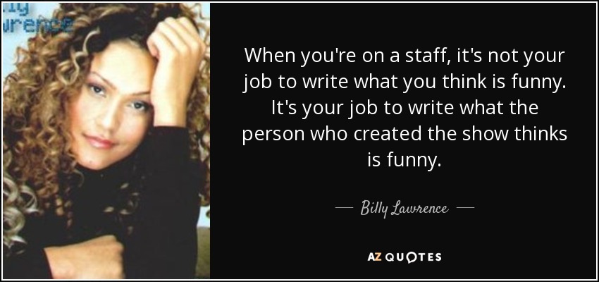 When you're on a staff, it's not your job to write what you think is funny. It's your job to write what the person who created the show thinks is funny. - Billy Lawrence