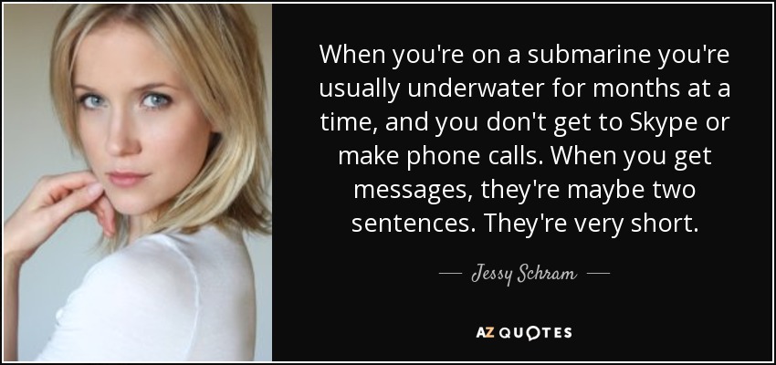 When you're on a submarine you're usually underwater for months at a time, and you don't get to Skype or make phone calls. When you get messages, they're maybe two sentences. They're very short. - Jessy Schram