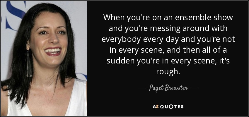 When you're on an ensemble show and you're messing around with everybody every day and you're not in every scene, and then all of a sudden you're in every scene, it's rough. - Paget Brewster