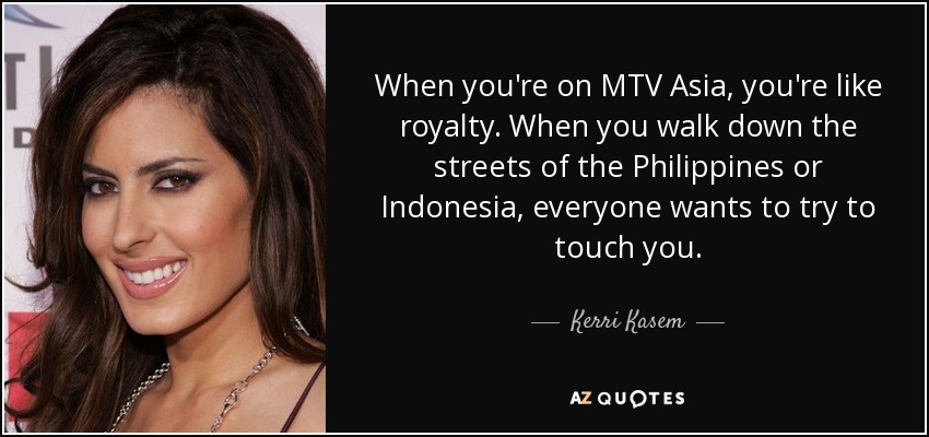 When you're on MTV Asia, you're like royalty. When you walk down the streets of the Philippines or Indonesia, everyone wants to try to touch you. - Kerri Kasem