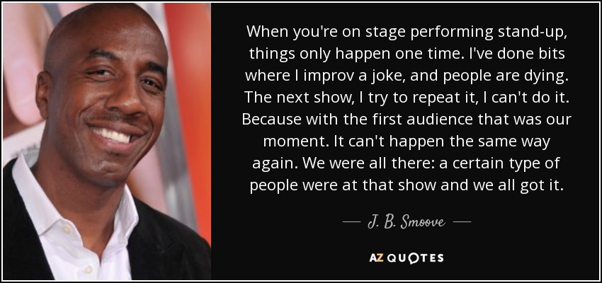 When you're on stage performing stand-up, things only happen one time. I've done bits where I improv a joke, and people are dying. The next show, I try to repeat it, I can't do it. Because with the first audience that was our moment. It can't happen the same way again. We were all there: a certain type of people were at that show and we all got it. - J. B. Smoove