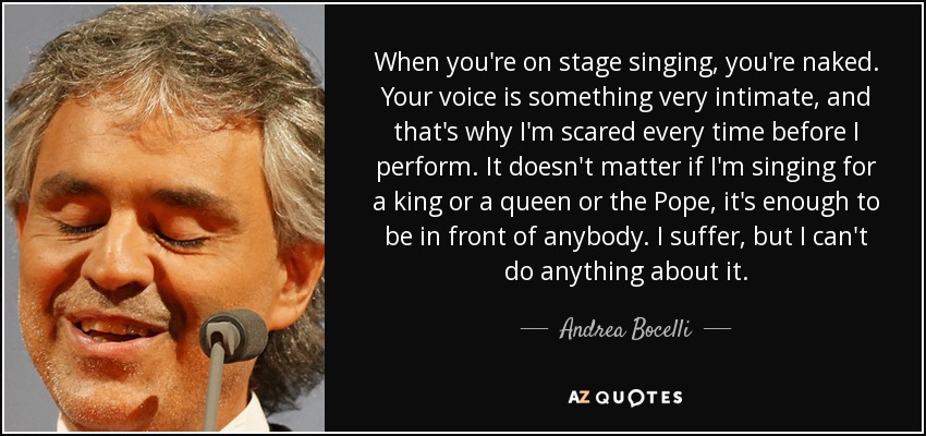 When you're on stage singing, you're naked. Your voice is something very intimate, and that's why I'm scared every time before I perform. It doesn't matter if I'm singing for a king or a queen or the Pope, it's enough to be in front of anybody. I suffer, but I can't do anything about it. - Andrea Bocelli