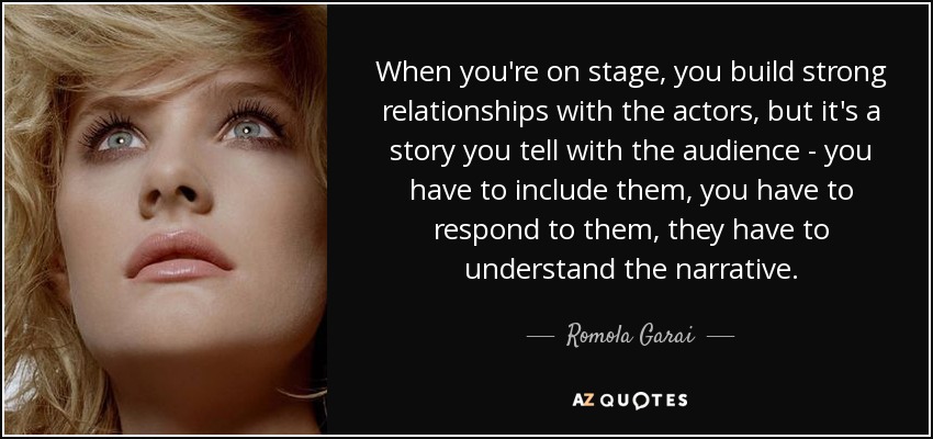 When you're on stage, you build strong relationships with the actors, but it's a story you tell with the audience - you have to include them, you have to respond to them, they have to understand the narrative. - Romola Garai