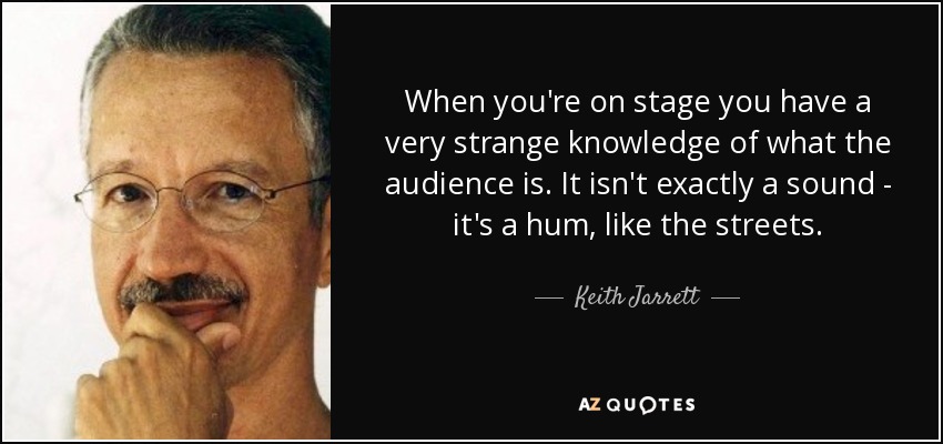 When you're on stage you have a very strange knowledge of what the audience is. It isn't exactly a sound - it's a hum, like the streets. - Keith Jarrett
