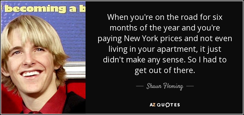 When you're on the road for six months of the year and you're paying New York prices and not even living in your apartment, it just didn't make any sense. So I had to get out of there. - Shaun Fleming