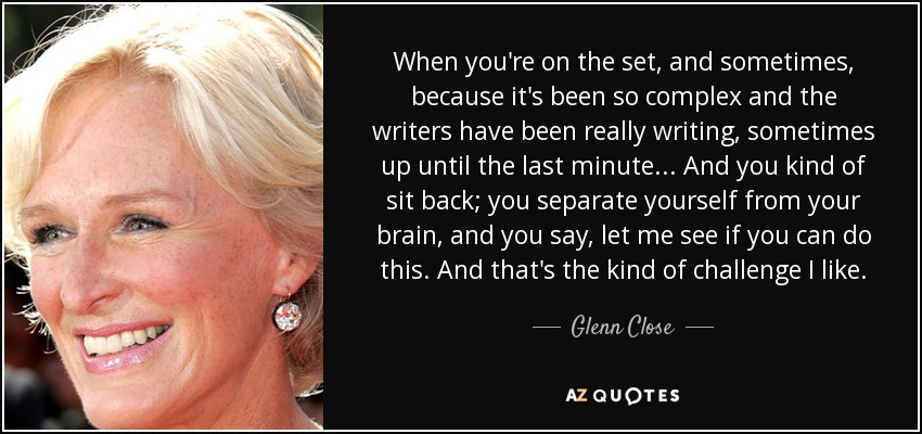 When you're on the set, and sometimes, because it's been so complex and the writers have been really writing, sometimes up until the last minute... And you kind of sit back; you separate yourself from your brain, and you say, let me see if you can do this. And that's the kind of challenge I like. - Glenn Close