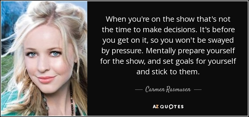 When you're on the show that's not the time to make decisions. It's before you get on it, so you won't be swayed by pressure. Mentally prepare yourself for the show, and set goals for yourself and stick to them. - Carmen Rasmusen