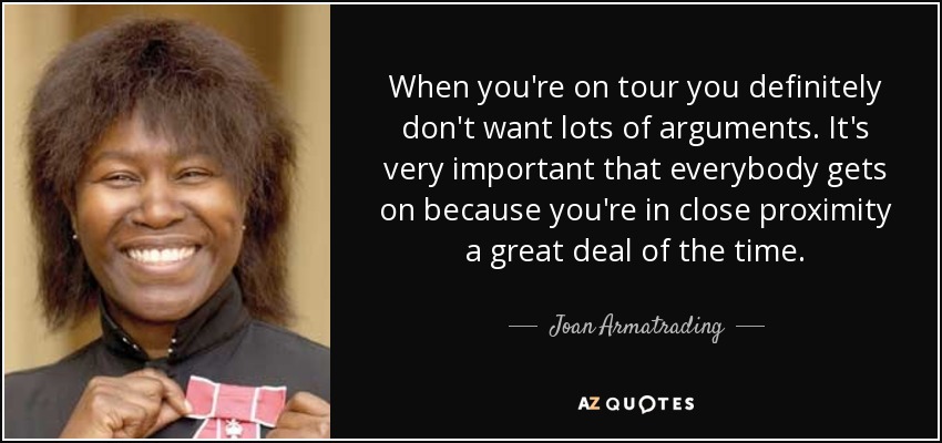 When you're on tour you definitely don't want lots of arguments. It's very important that everybody gets on because you're in close proximity a great deal of the time. - Joan Armatrading