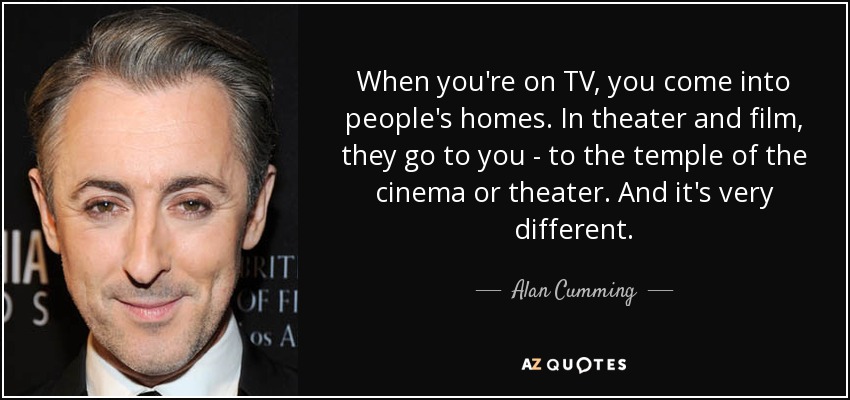 When you're on TV, you come into people's homes. In theater and film, they go to you - to the temple of the cinema or theater. And it's very different. - Alan Cumming