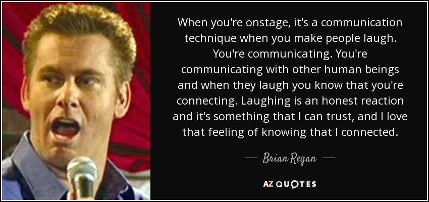 When you're onstage, it's a communication technique when you make people laugh. You're communicating. You're communicating with other human beings and when they laugh you know that you're connecting. Laughing is an honest reaction and it's something that I can trust, and I love that feeling of knowing that I connected. - Brian Regan