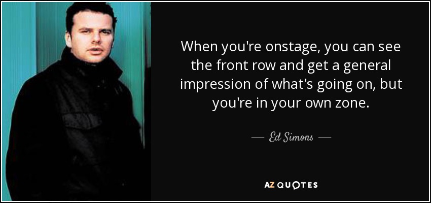 When you're onstage, you can see the front row and get a general impression of what's going on, but you're in your own zone. - Ed Simons