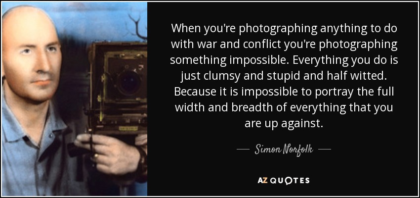 When you're photographing anything to do with war and conflict you're photographing something impossible. Everything you do is just clumsy and stupid and half witted. Because it is impossible to portray the full width and breadth of everything that you are up against. - Simon Norfolk