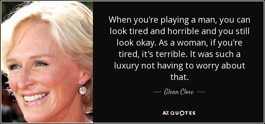 When you're playing a man, you can look tired and horrible and you still look okay. As a woman, if you're tired, it's terrible. It was such a luxury not having to worry about that. - Glenn Close