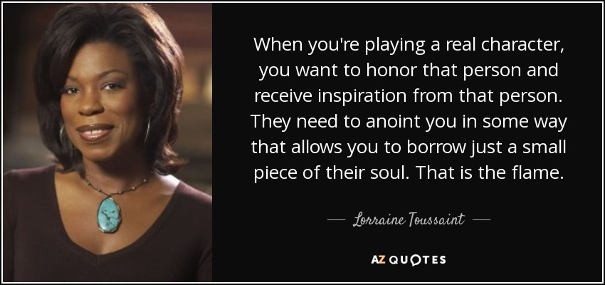 When you're playing a real character, you want to honor that person and receive inspiration from that person. They need to anoint you in some way that allows you to borrow just a small piece of their soul. That is the flame. - Lorraine Toussaint