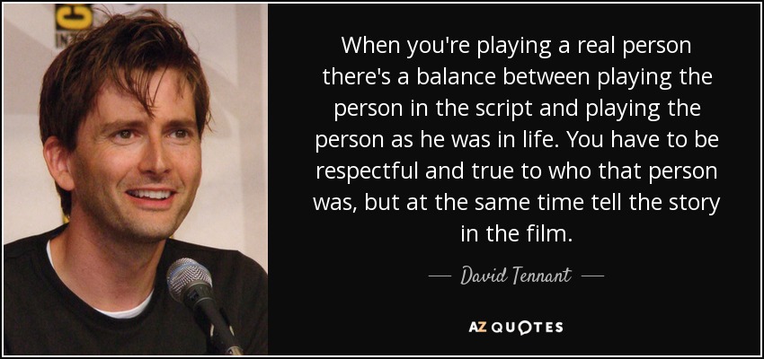 When you're playing a real person there's a balance between playing the person in the script and playing the person as he was in life. You have to be respectful and true to who that person was, but at the same time tell the story in the film. - David Tennant