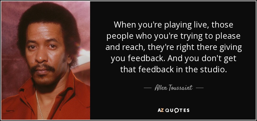 When you're playing live, those people who you're trying to please and reach, they're right there giving you feedback. And you don't get that feedback in the studio. - Allen Toussaint