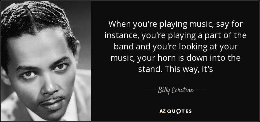 When you're playing music, say for instance, you're playing a part of the band and you're looking at your music, your horn is down into the stand. This way, it's - Billy Eckstine